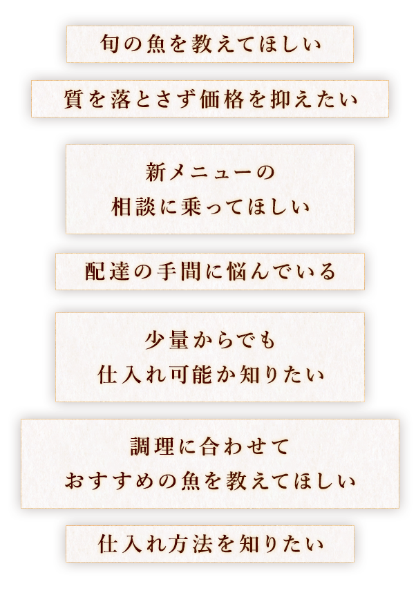 旬の魚を教えてほしい 質を落とさず価格を抑えたい 新メニューの 　相談に乗ってほしい 配達の手間に悩んでいる 少量からでも 　仕入れ可能か知りたい 調理に合わせて おすすめの魚を教えてほしい 仕入れ方法を知りたい