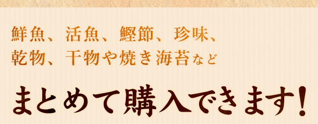 鮮魚、活魚、鰹節、珍味、乾物、 当店オリジナルの干物や焼き海苔など一括購入できます！ 